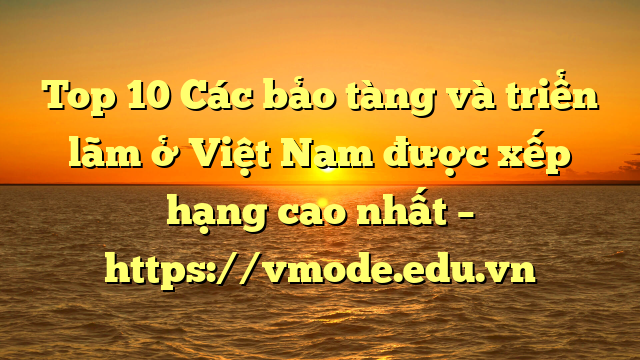 Top 10 Các bảo tàng và triển lãm ở Việt Nam được xếp hạng cao nhất – https://vmode.edu.vn