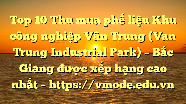 Top 10 Thu mua phế liệu Khu công nghiệp Vân Trung (Van Trung Industrial Park) – Bắc Giang được xếp hạng cao nhất – https://vmode.edu.vn